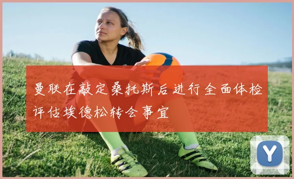曼联在敲定桑托斯后进行全面体检评估埃德松转会事宜
