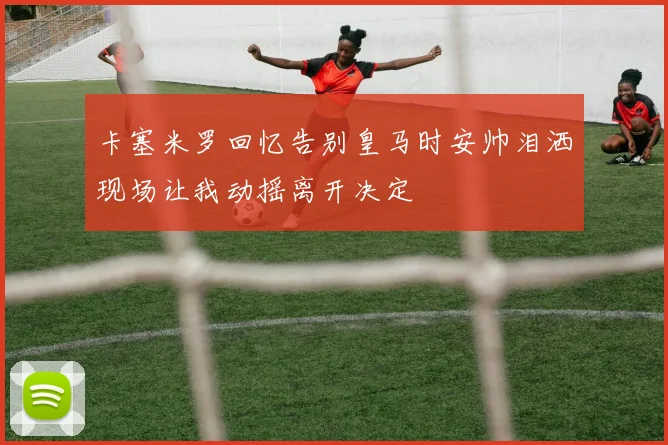 卡塞米罗回忆告别皇马时安帅泪洒现场让我动摇离开决定