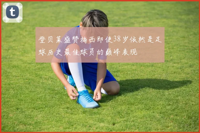 登贝莱盛赞梅西即使38岁依然是足球历史最佳球员的巅峰表现