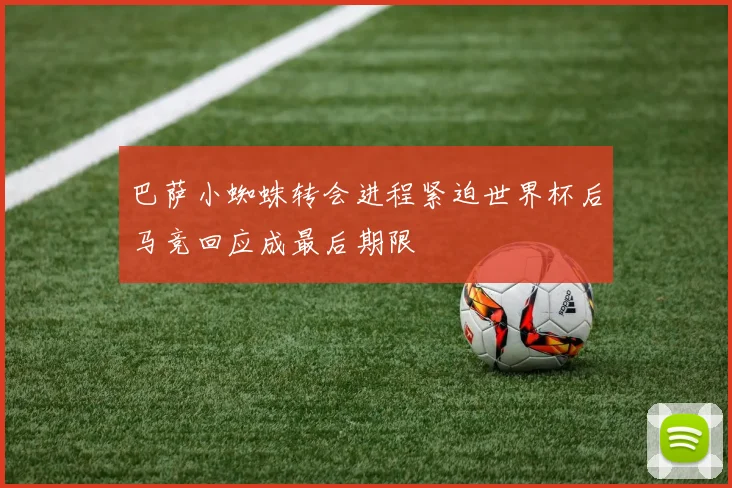 巴萨小蜘蛛转会进程紧迫世界杯后马竞回应成最后期限