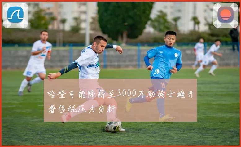 哈登可能降薪至3000万助骑士避开奢侈税压力分析
