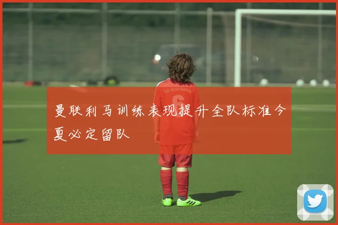 曼联利马训练表现提升全队标准今夏必定留队