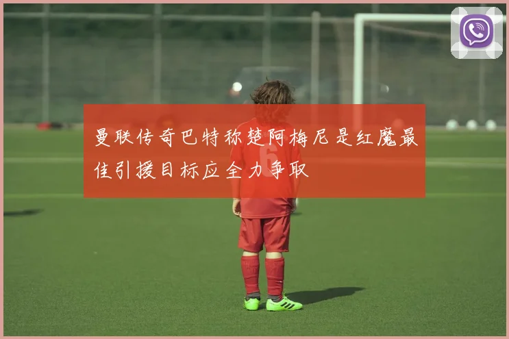 曼联传奇巴特称楚阿梅尼是红魔最佳引援目标应全力争取