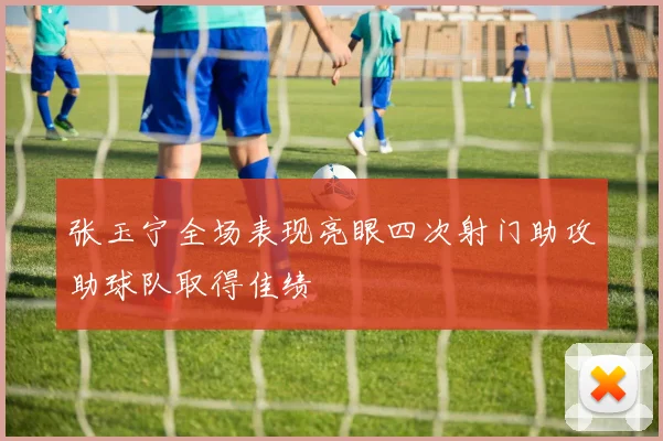 张玉宁全场表现亮眼四次射门助攻助球队取得佳绩