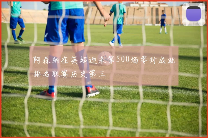 阿森纳在英超迎来第500场零封成就排名联赛历史第三