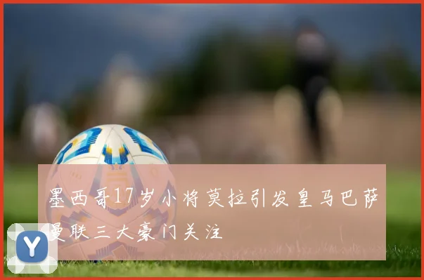 墨西哥17岁小将莫拉引发皇马巴萨曼联三大豪门关注