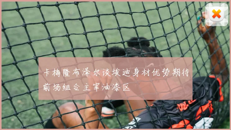 卡梅隆布泽尔谈埃迪身材优势期待前场组合主宰油漆区