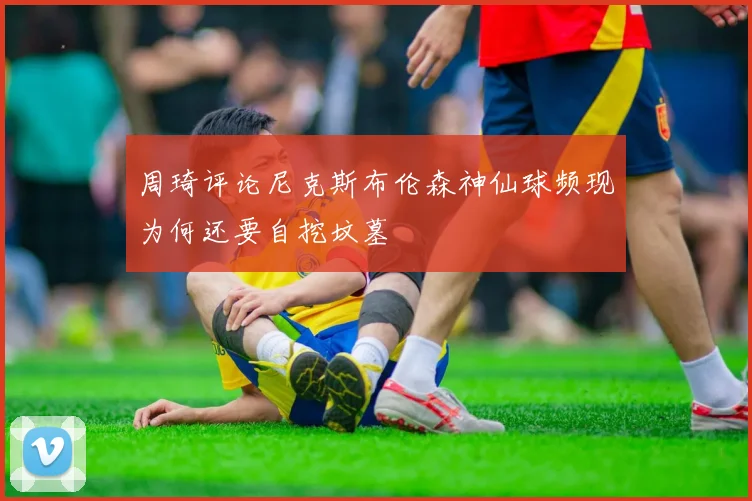周琦评论尼克斯布伦森神仙球频现为何还要自挖坟墓