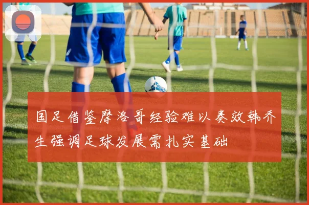 国足借鉴摩洛哥经验难以奏效韩乔生强调足球发展需扎实基础