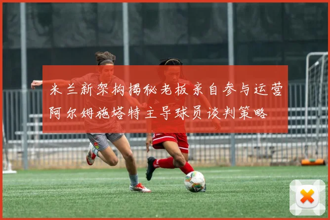 米兰新架构揭秘老板亲自参与运营阿尔姆施塔特主导球员谈判策略
