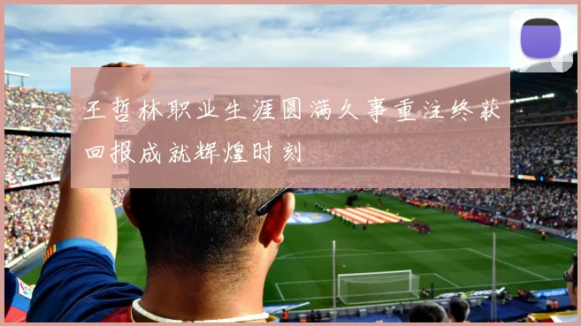 王哲林职业生涯圆满久事重注终获回报成就辉煌时刻