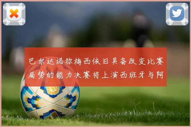 巴尔达诺称梅西依旧具备改变比赛局势的能力决赛将上演西班牙与阿根廷的对决