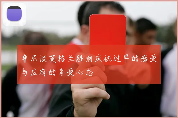 鲁尼谈英格兰胜利庆祝过早的感受与应有的享受心态