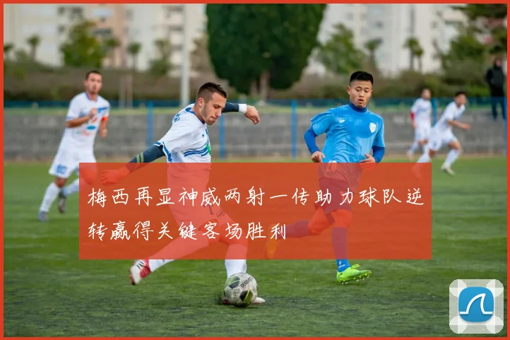 梅西再显神威两射一传助力球队逆转赢得关键客场胜利