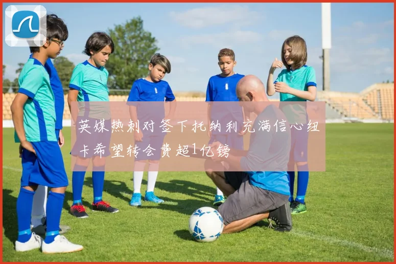 英媒热刺对签下托纳利充满信心纽卡希望转会费超1亿镑
