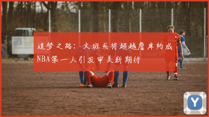 追梦之路：文班或将超越詹库约成NBA第一人引发审美新期待